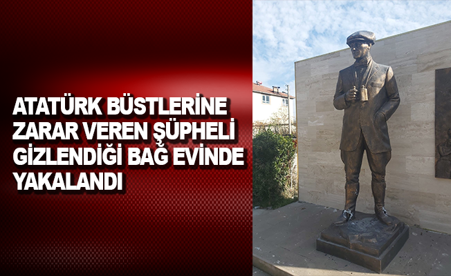 Atatürk büstlerine zarar veren şüpheli, gizlendiği bağ evinde yakalandı
