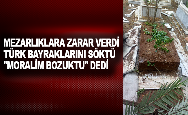 Mezarlıklara zarar verdi, Türk bayraklarını söktü, "Moralim bozuktu" dedi
