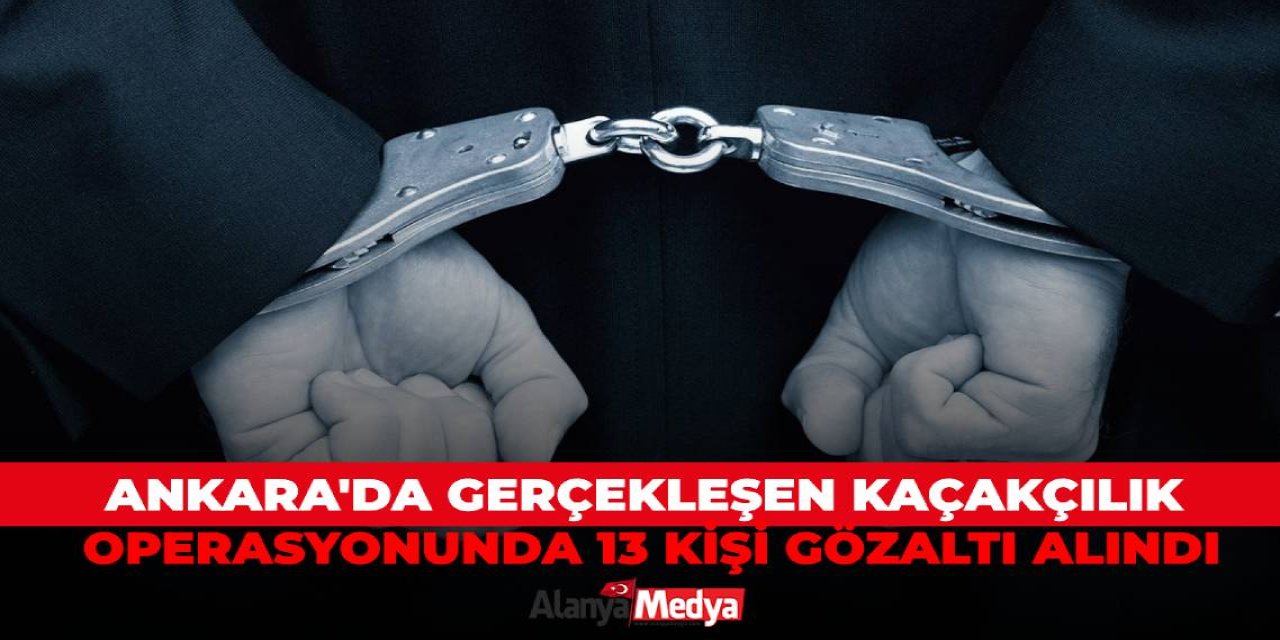Ankara'da gerçekleşen kaçakçılık operasyonunda 13 kişi gözaltı alındı