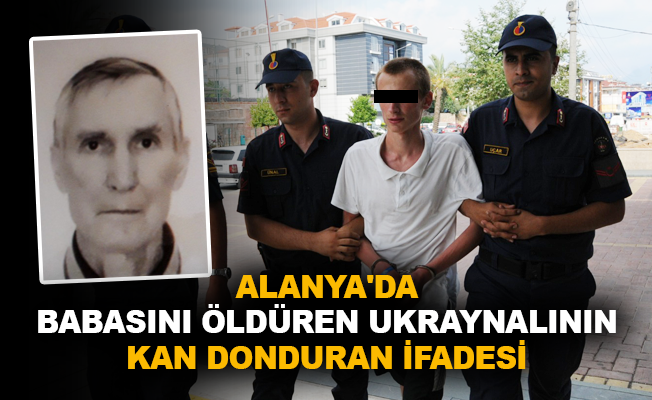 Alanya'da babasını öldüren Ukraynalının kan donduran ifadesi