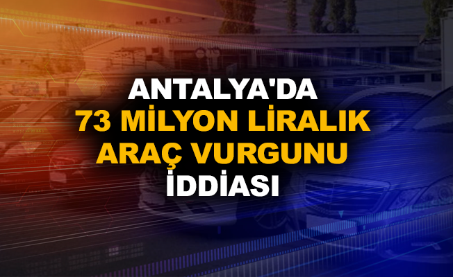 Antalya'da 73 milyon liralık araç vurgunu iddiası