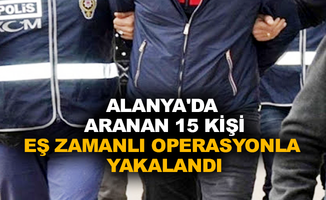 Alanya’da aranan 15 kişi eş zamanlı operasyonla yakalandı